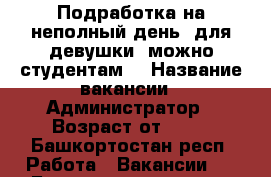 Подработка на неполный день  для девушки( можно студентам) › Название вакансии ­ Администратор › Возраст от ­ 18 - Башкортостан респ. Работа » Вакансии   . Башкортостан респ.